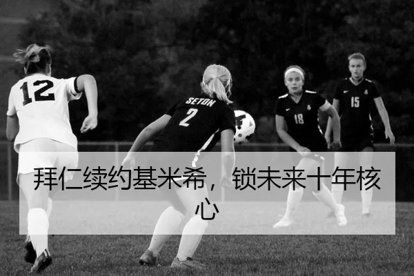 拜仁续约基米希，锁未来十年核心